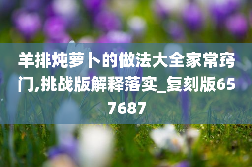 羊排炖萝卜的做法大全家常窍门,挑战版解释落实_今晚必出三肖2025_2025新澳门精准免费提供·精确判断复刻版657687