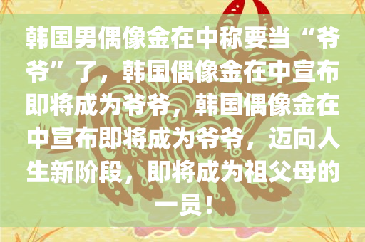 韩国男偶像金在中称要当“爷爷”了，韩国偶像金在中宣布即将成为爷爷，韩国偶像金在中宣布即将成为爷爷，迈向人生新阶段，即将成为祖父母的一员！