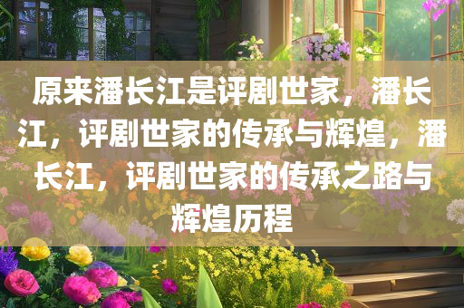 原来潘长江是评剧世家，潘长江，评剧世家的传承与辉煌，潘长江，评剧世家的传承之路与辉煌历程