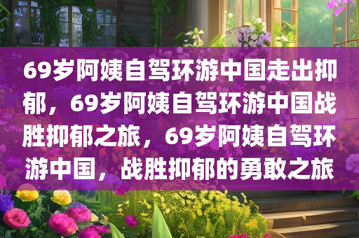 69岁阿姨自驾环游中国走出抑郁，69岁阿姨自驾环游中国战胜抑郁之旅，69岁阿姨自驾环游中国，战胜抑郁的勇敢之旅