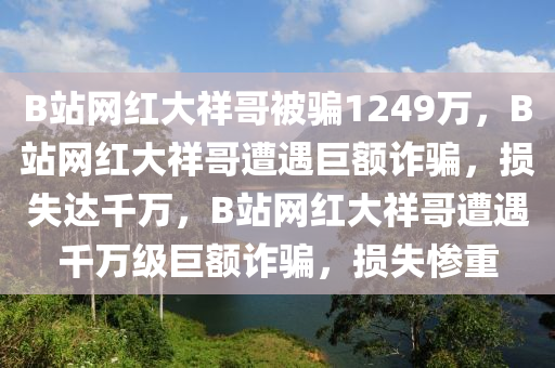 B站网红大祥哥被骗1249万，B站网红大祥哥遭遇巨额诈骗，损失达千万，B站网红大祥哥遭遇千万级巨额诈骗，损失惨重