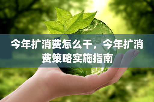 今年扩消费怎么干，今年扩消费策略实施指南