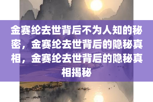 金赛纶去世背后不为人知的秘密，金赛纶去世背后的隐秘真相，金赛纶去世背后的隐秘真相揭秘