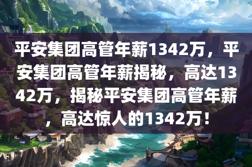 平安集团高管年薪1342万，平安集团高管年薪揭秘，高达1342万，揭秘平安集团高管年薪，高达惊人的1342万！