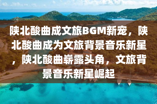 陕北酸曲成文旅BGM新宠，陕北酸曲成为文旅背景音乐新星，陕北酸曲崭露头角，文旅背景音乐新星崛起