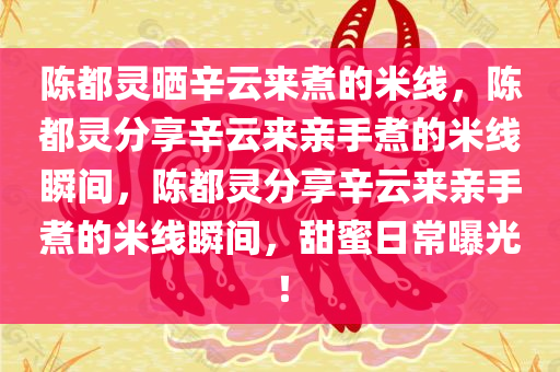 陈都灵晒辛云来煮的米线，陈都灵分享辛云来亲手煮的米线瞬间，陈都灵分享辛云来亲手煮的米线瞬间，甜蜜日常曝光！