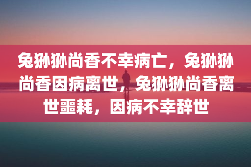 兔狲狲尚香不幸病亡，兔狲狲尚香因病离世，兔狲狲尚香离世噩耗，因病不幸辞世