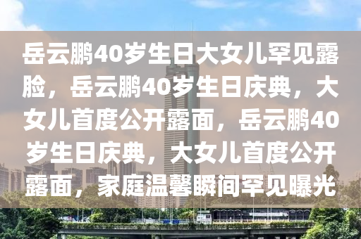 岳云鹏40岁生日大女儿罕见露脸，岳云鹏40岁生日庆典，大女儿首度公开露面，岳云鹏40岁生日庆典，大女儿首度公开露面，家庭温馨瞬间罕见曝光