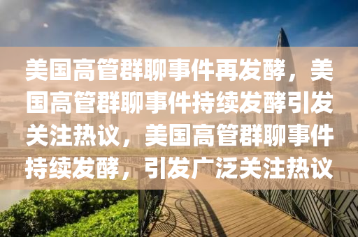 美国高管群聊事件再发酵，美国高管群聊事件持续发酵引发关注热议，美国高管群聊事件持续发酵，引发广泛关注热议