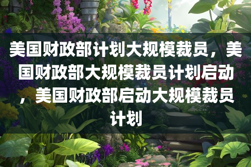 美国财政部计划大规模裁员，美国财政部大规模裁员计划启动，美国财政部启动大规模裁员计划