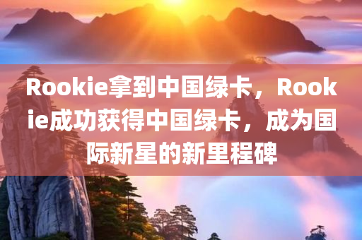 Rookie拿到中国绿卡，Rookie成功获得中国绿卡，成为国际新星的新里程碑