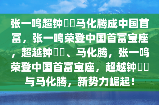 张一鸣超钟睒睒马化腾成中国首富，张一鸣荣登中国首富宝座，超越钟睒睒、马化腾，张一鸣荣登中国首富宝座，超越钟睒睒与马化腾，新势力崛起！