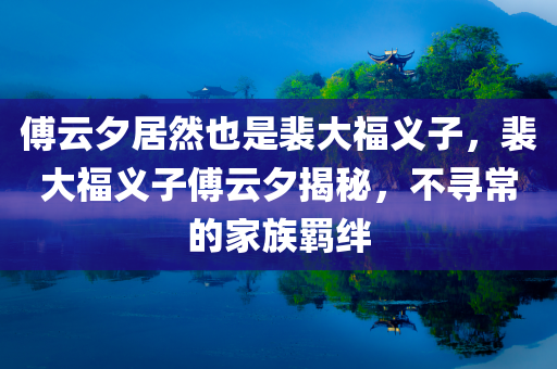 傅云夕居然也是裴大福义子，裴大福义子傅云夕揭秘，不寻常的家族羁绊，揭秘裴大福义子傅云夕，家族羁绊的不寻常故事