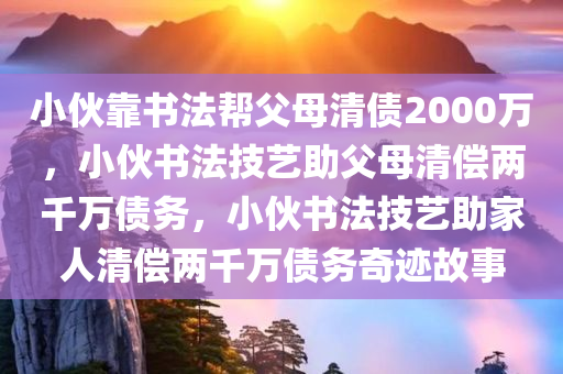 小伙靠书法帮父母清债2000万，小伙书法技艺助父母清偿两千万债务，小伙书法技艺助家人清偿两千万债务奇迹故事