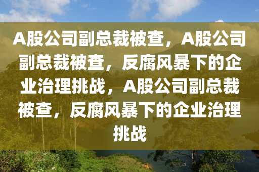A股公司副总裁被查，A股公司副总裁被查，反腐风暴下的企业治理挑战，A股公司副总裁被查，反腐风暴下的企业治理挑战