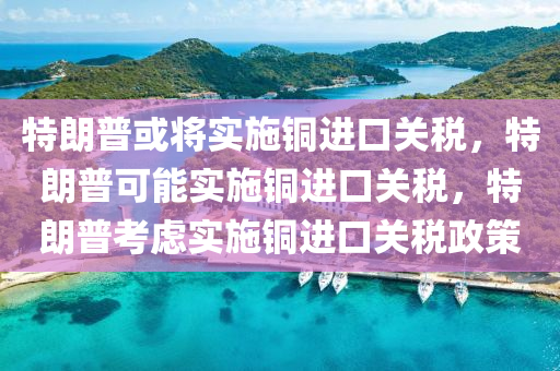 特朗普或将实施铜进口关税，特朗普可能实施铜进口关税，特朗普考虑实施铜进口关税政策