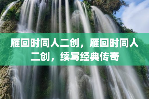 雁回时同人二创，雁回时同人二创，续写经典传奇