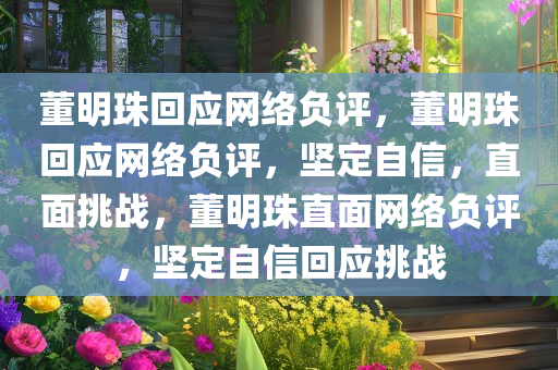 董明珠回应网络负评，董明珠回应网络负评，坚定自信，直面挑战，董明珠直面网络负评，坚定自信回应挑战