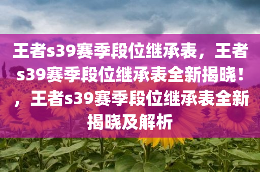 王者s39赛季段位继承表，王者s39赛季段位继承表全新揭晓！，王者s39赛季段位继承表全新揭晓及解析