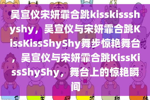 吴宣仪宋妍霏合跳kisskissshyshy，吴宣仪与宋妍霏合跳KissKissShyShy舞步惊艳舞台，吴宣仪与宋妍霏合跳KissKissShyShy，舞台上的惊艳瞬间