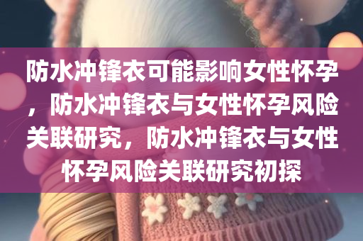 防水冲锋衣可能影响女性怀孕，防水冲锋衣与女性怀孕风险关联研究，防水冲锋衣与女性怀孕风险关联研究初探