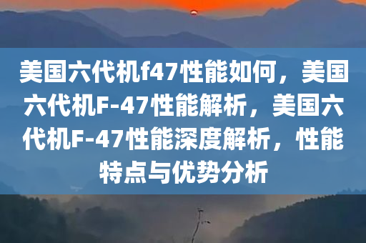 美国六代机f47性能如何，美国六代机F-47性能解析，美国六代机F-47性能深度解析，性能特点与优势分析