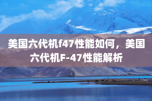 美国六代机f47性能如何，美国六代机F-47性能解析
