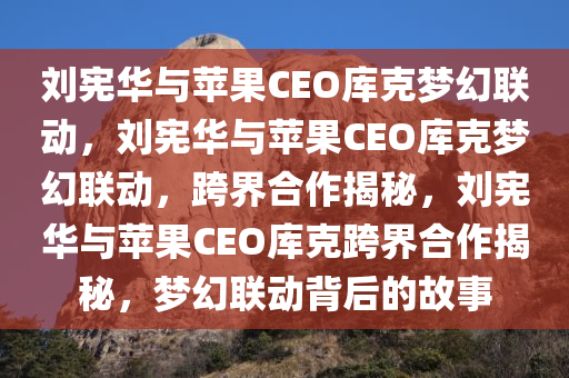 刘宪华与苹果CEO库克梦幻联动，刘宪华与苹果CEO库克梦幻联动，跨界合作揭秘，刘宪华与苹果CEO库克跨界合作揭秘，梦幻联动背后的故事
