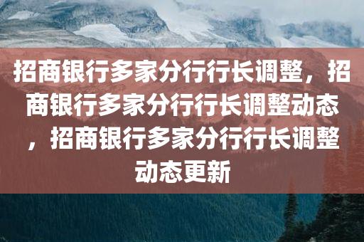 招商银行多家分行行长调整，招商银行多家分行行长调整动态，招商银行多家分行行长调整动态更新