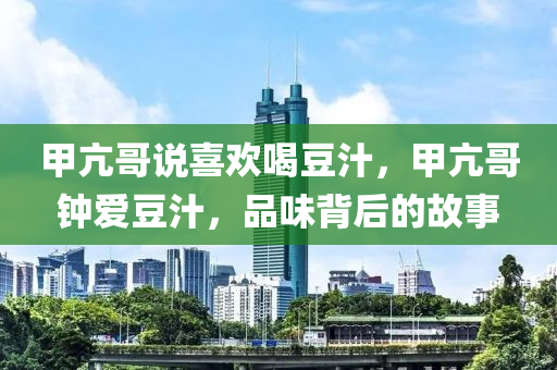 甲亢哥说喜欢喝豆汁，甲亢哥钟爱豆汁，品味背后的故事