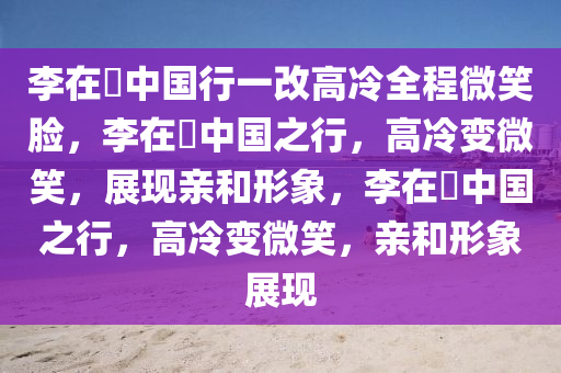 李在镕中国行一改高冷全程微笑脸，李在镕中国之行，高冷变微笑，展现亲和形象，李在镕中国之行，高冷变微笑，亲和形象展现