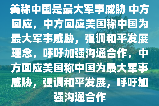 美称中国是最大军事威胁 中方回应，中方回应美国称中国为最大军事威胁，强调和平发展理念，呼吁加强沟通合作，中方回应美国称中国为最大军事威胁，强调和平发展，呼吁加强沟通合作