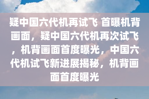 疑中国六代机再试飞 首曝机背画面，疑中国六代机再次试飞，机背画面首度曝光，中国六代机试飞新进展揭秘，机背画面首度曝光