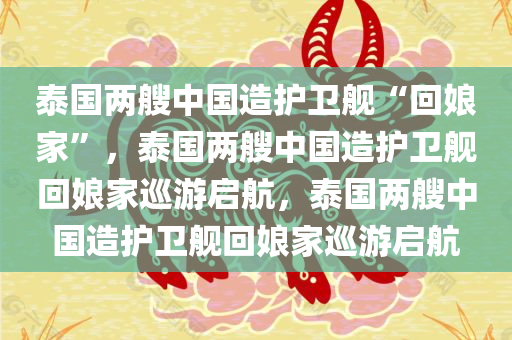 泰国两艘中国造护卫舰“回娘家”，泰国两艘中国造护卫舰回娘家巡游启航，泰国两艘中国造护卫舰回娘家巡游启航