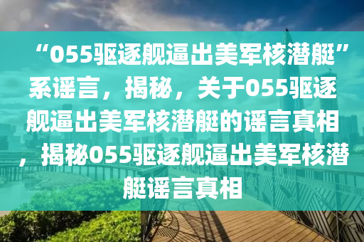 “055驱逐舰逼出美军核潜艇”系谣言，揭秘，关于055驱逐舰逼出美军核潜艇的谣言真相，揭秘055驱逐舰逼出美军核潜艇谣言真相