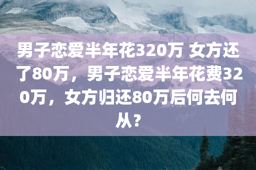 男子恋爱半年花320万 女方还了80万，男子恋爱半年花费320万，女方归还80万后何去何从？