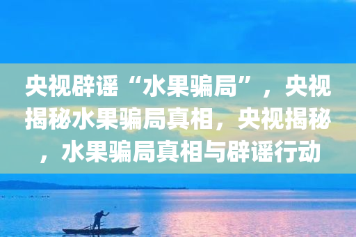 央视辟谣“水果骗局”，央视揭秘水果骗局真相，央视揭秘，水果骗局真相与辟谣行动