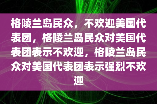 格陵兰岛民众，不欢迎美国代表团，格陵兰岛民众对美国代表团表示不欢迎，格陵兰岛民众对美国代表团表示强烈不欢迎