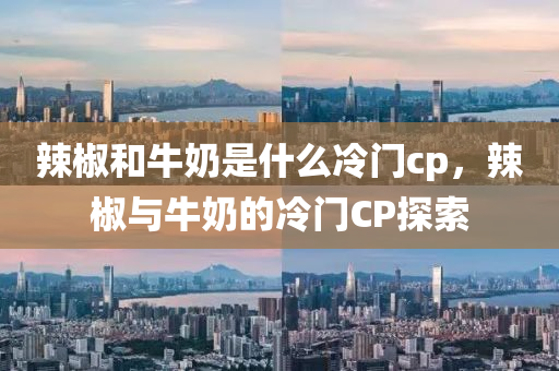 辣椒和牛奶是什么冷门cp，辣椒与牛奶的冷门CP探索
