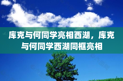 库克与何同学亮相西湖，库克与何同学西湖同框亮相