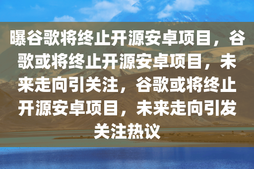 曝谷歌将终止开源安卓项目，谷歌或将终止开源安卓项目，未来走向引关注，谷歌或将终止开源安卓项目，未来走向引发关注热议