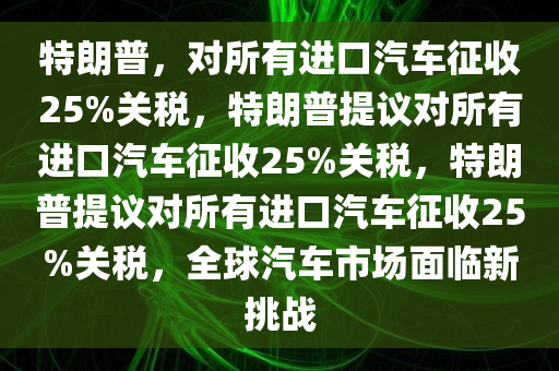 特朗普，对所有进口汽车征收25%关税，特朗普提议对所有进口汽车征收25%关税，特朗普提议对所有进口汽车征收25%关税，全球汽车市场面临新挑战