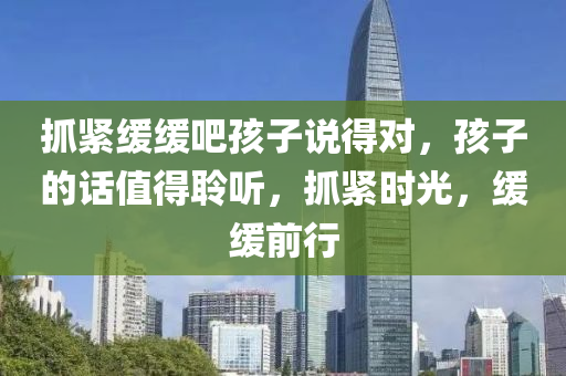 抓紧缓缓吧孩子说得对，孩子的话值得聆听，抓紧时光，缓缓前行