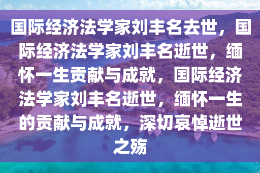 国际经济法学家刘丰名去世，国际经济法学家刘丰名逝世，缅怀一生贡献与成就，国际经济法学家刘丰名逝世，缅怀一生的贡献与成就，深切哀悼逝世之殇