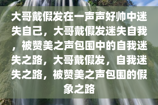 大哥戴假发在一声声好帅中迷失自己，大哥戴假发迷失自我，被赞美之声包围中的自我迷失之路，大哥戴假发，自我迷失之路，被赞美之声包围的假象之路