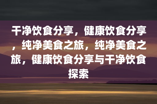 干净饮食分享，健康饮食分享，纯净美食之旅，纯净美食之旅，健康饮食分享与干净饮食探索