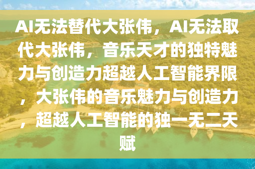 AI无法替代大张伟，AI无法取代大张伟，音乐天才的独特魅力与创造力超越人工智能界限，大张伟的音乐魅力与创造力，超越人工智能的独一无二天赋