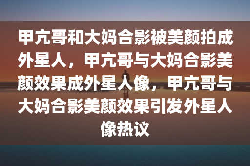 甲亢哥和大妈合影被美颜拍成外星人，甲亢哥与大妈合影美颜效果成外星人像，甲亢哥与大妈合影美颜效果引发外星人像热议