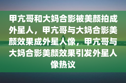 甲亢哥和大妈合影被美颜拍成外星人，甲亢哥与大妈合影美颜效果成外星人像，甲亢哥与大妈合影美颜效果引发外星人像热议