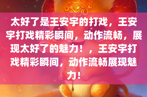 太好了是王安宇的打戏，王安宇打戏精彩瞬间，动作流畅，展现太好了的魅力！，王安宇打戏精彩瞬间，动作流畅展现魅力！